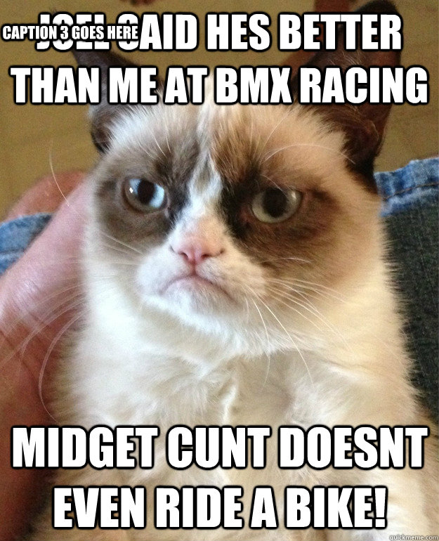 Joel Said hes better than me at BMX racing Midget cunt doesnt even ride a bike! Caption 3 goes here  Grumpy Cat