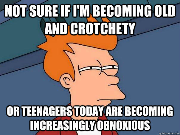 Not sure if I'm becoming old and crotchety Or teenagers today are becoming increasingly obnoxious  