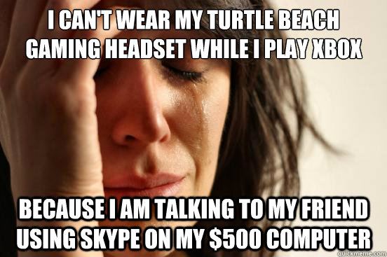 I can't wear my turtle beach gaming headset while I play Xbox Because I am talking to my friend using skype on my $500 computer - I can't wear my turtle beach gaming headset while I play Xbox Because I am talking to my friend using skype on my $500 computer  First World Problems