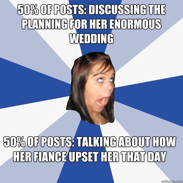 50% of posts: Discussing the planning for her enormous wedding 50% of posts: talking about how her fiance upset her that day  Annoying Facebook Girl