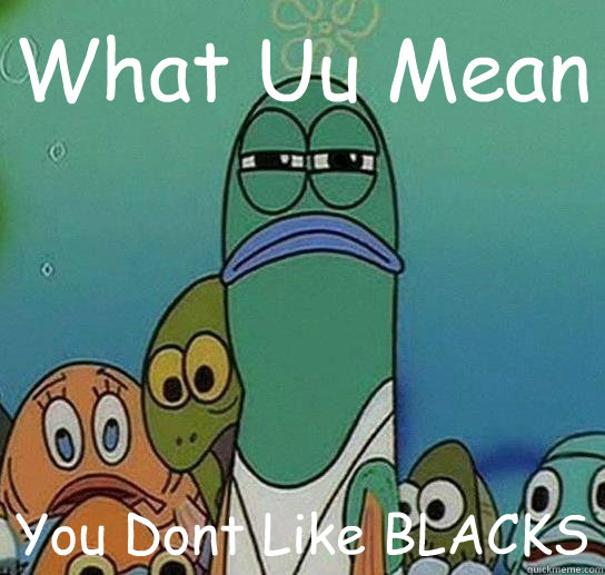 What Uu Mean You Dont Like BLACKS
  Serious fish SpongeBob