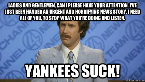 Ladies and gentlemen, can I please have your attention. I've just been handed an urgent and horrifying news story. I need all of you, to stop what you're doing and listen. YANKEES SUCK! - Ladies and gentlemen, can I please have your attention. I've just been handed an urgent and horrifying news story. I need all of you, to stop what you're doing and listen. YANKEES SUCK!  Yankees Suck!