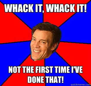 whack it, whack it! not the first time i've done that!  Socially Awkward Tony Horton