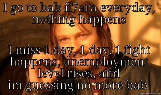 miss one day - I GO TO BAB IL7ARA EVERYDAY, NOTHING HAPPENS I MISS 1 DAY, 1 DAY, 1 FIGHT HAPPENS, UNEMPLOYMENT LEVEL RISES, AND IM GUESSING NO MORE BAB  Boromir