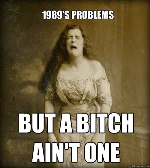 1989's problems BUT A BITCH 
AIN'T ONE  1890s Problems