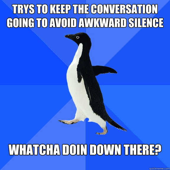 trys to keep the conversation going to avoid awkward silence whatcha doin down there?  Socially Awkward Penguin