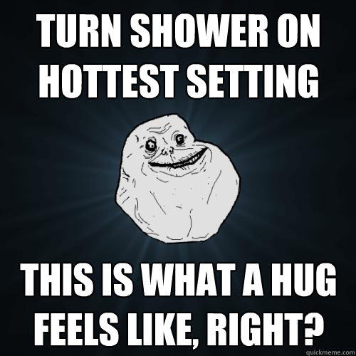 turn shower on hottest setting this is what a hug feels like, right?  