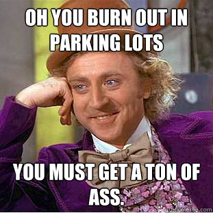 Oh you burn out in parking lots You must get a ton of ass. - Oh you burn out in parking lots You must get a ton of ass.  Condescending Wonka