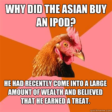 Why did the asian buy an ipod? He had recently come into a large amount of wealth and believed that he earned a treat.  Anti-Joke Chicken