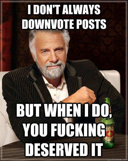 I don't always downvote posts but when i do, you fucking deserved it  The Most Interesting Man In The World