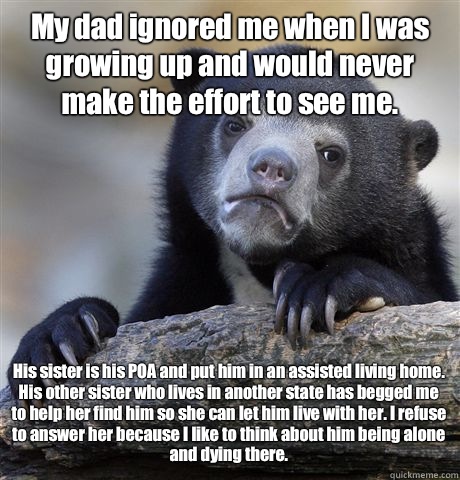 My dad ignored me when I was growing up and would never make the effort to see me.  His sister is his POA and put him in an assisted living home. His other sister who lives in another state has begged me to help her find him so she can let him live with h - My dad ignored me when I was growing up and would never make the effort to see me.  His sister is his POA and put him in an assisted living home. His other sister who lives in another state has begged me to help her find him so she can let him live with h  Confession Bear