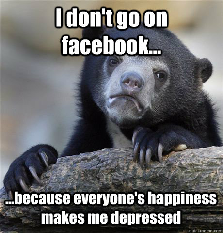 I don't go on facebook... ...because everyone's happiness makes me depressed  Confession Bear