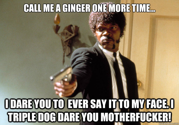 Call Me a ginger One More time... i dare you to  ever say it to my face. i triple dog dare you motherfucker!  Samuel L Jackson