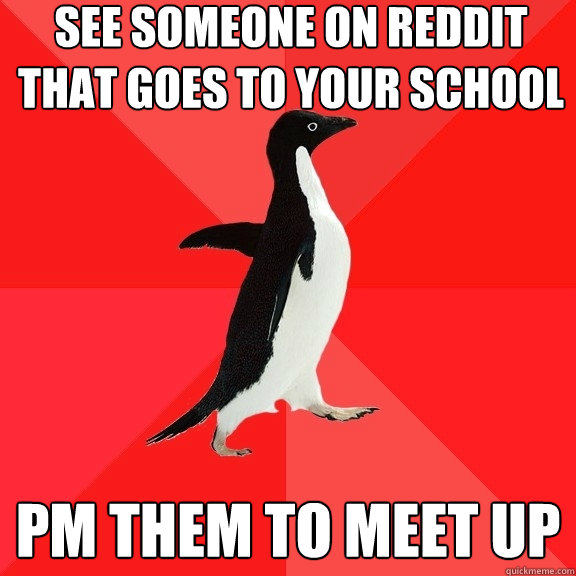 See someone on Reddit that goes to your school PM them to meet up  Socially Awesome Penguin