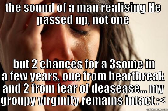 noooooooooooooooooooooooooooooooooooooooooooooooooooooooo!!!  - THE SOUND OF A MAN REALISING HE PASSED UP, NOT ONE  BUT 2 CHANCES FOR A 3SOME IN A FEW YEARS, ONE FROM HEARTBREAK AND 2 FROM FEAR OF DEASEASE... MY GROUPY VIRGINITY REMAINS INTACT :< First World Problems