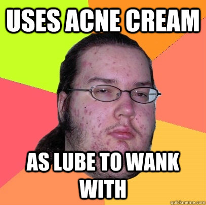 uses acne cream as lube to wank with  Butthurt Dweller