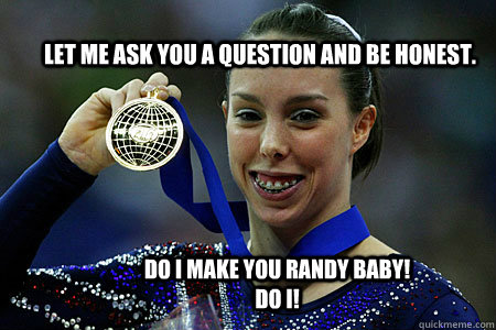 Let me ask you a question and be honest. Do I make you randy baby! Do I!  