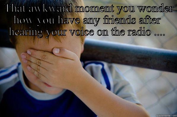  THAT AWKWARD MOMENT YOU WONDER HOW YOU HAVE ANY FRIENDS AFTER HEARING YOUR VOICE ON THE RADIO ....  AND PRAYING YOU CAN BLAME IT ON DAVE'S SOUND ENGINEERING  Confession kid