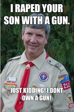 I raped your son with a gun. JUST KIDDING! I DONT OWN A GUN!
  Harmless Scout Leader