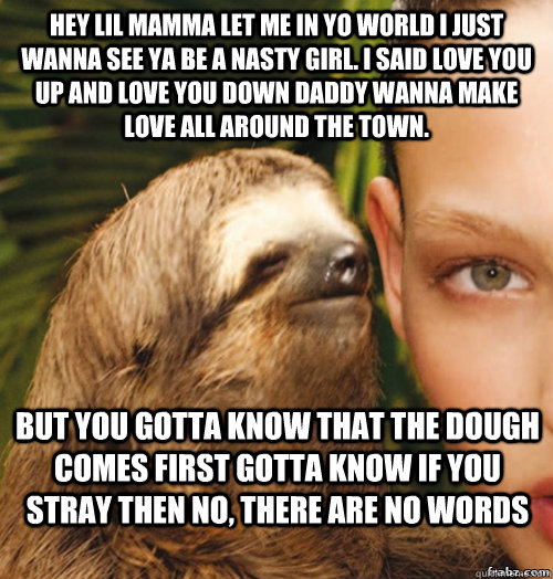 hey lil mamma let me in yo world i just wanna see ya be a nasty girl. I said love you up and love you down daddy wanna make love all around the town.  but you gotta know that the dough comes first gotta know if you stray then no, There are no words   rape sloth