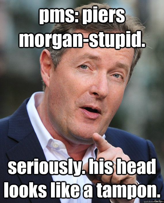 pms: piers morgan-stupid. seriously. his head looks like a tampon.  PMS Piers Morgan