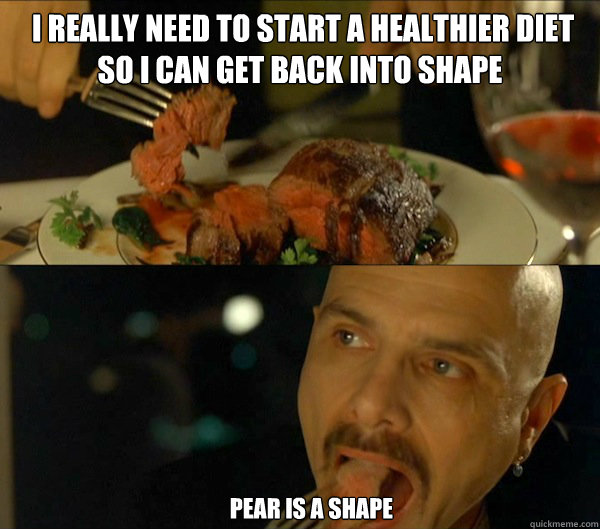  I really need to start a healthier diet so I can get back into shape      pear is a shape      Ignorance is Bliss