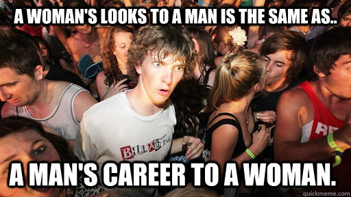 A woman's looks to a man is the same as.. A man's career to a woman.  Sudden Clarity Clarence