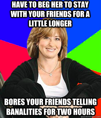 HAVE TO BEG HER TO STAY WITH YOUR FRIENDS FOR A LITTLE LONGER BORES YOUR FRIENDS TELLING BANALITIES FOR TWO HOURS  Sheltering Suburban Mom