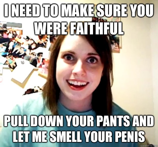 I need to make sure you were faithful  Pull down your pants and let me smell your penis - I need to make sure you were faithful  Pull down your pants and let me smell your penis  Overly Attached Girlfriend