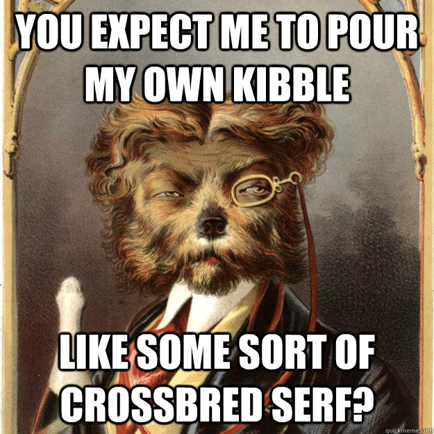 You expect me to pour my own kibble like some sort of crossbred serf?  