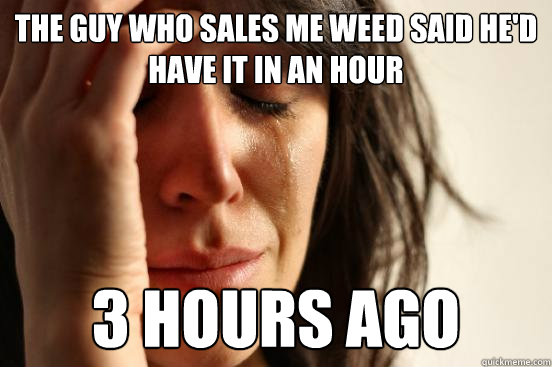 The guy who sales me weed said he'd have it in an hour 3 hours ago  First World Problems