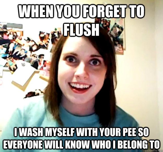 when you forget to flush i wash myself with your pee so everyone will know who i belong to - when you forget to flush i wash myself with your pee so everyone will know who i belong to  Overly Attached Girlfriend