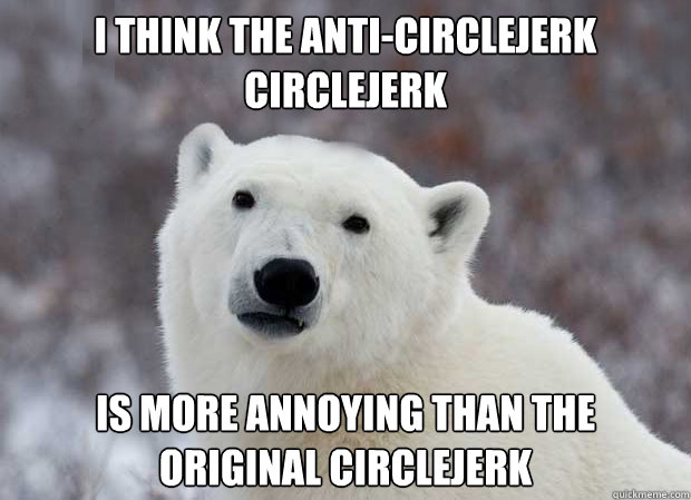 I think the anti-circlejerk circlejerk is more annoying than the original circlejerk  Popular Opinion Polar Bear