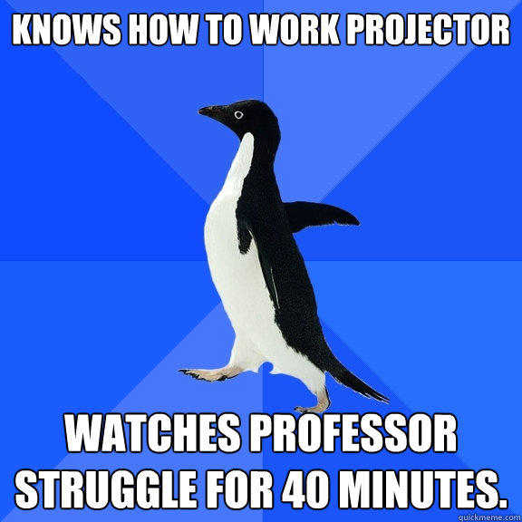 Knows how to work projector Watches professor struggle for 40 minutes.  Socially Awkward Penguin