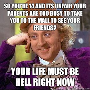 So you're 14 and its unfair your parents are too busy to take you to the mall to see your friends?  Your life must be hell right now  Condescending Wonka