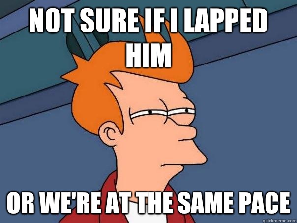 Not sure if I lapped him or we're at the same pace  Futurama Fry