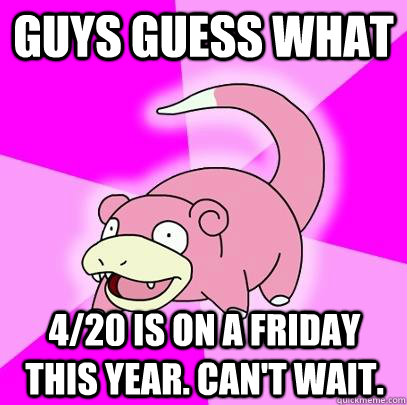 guys guess what 4/20 is on a friday this year. Can't wait.  Slowpoke