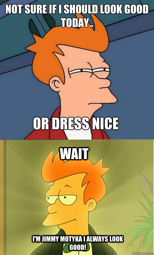 not sure if I should look good today.. or dress nice wait i'm Jimmy motyka i always look good!  Enlightened Fry