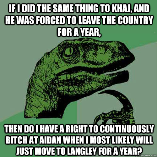 If I did the same thing to Khaj, and he was forced to leave the country for a year, then do I have a right to continuously bitch at Aidan when I most likely will just move to Langley for a year? - If I did the same thing to Khaj, and he was forced to leave the country for a year, then do I have a right to continuously bitch at Aidan when I most likely will just move to Langley for a year?  Philosoraptor