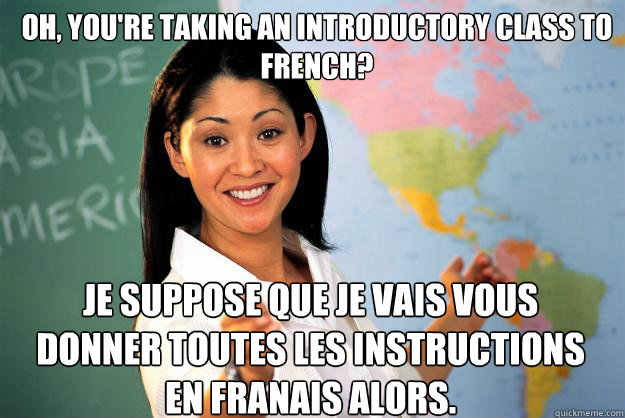 Oh, you're taking an introductory class to French? Je suppose que je vais vous donner toutes les instructions en français alors.  Unhelpful High School Teacher