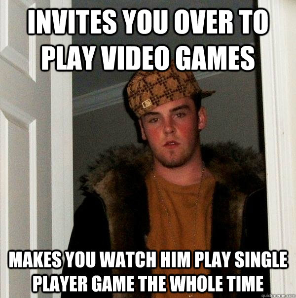 Invites you over to play video games makes you watch him play single player game the whole time - Invites you over to play video games makes you watch him play single player game the whole time  Scumbag Steve