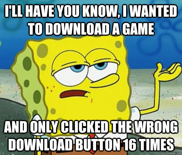 I'll have you know, i wanted to download a game And only clicked the wrong download button 16 times  Tough Spongebob