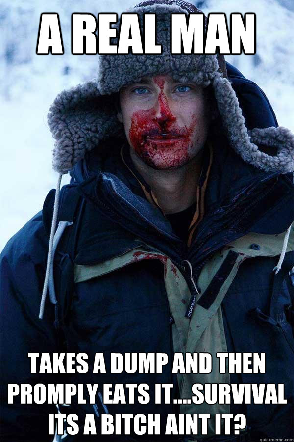 A real man takes a dump and then promply eats it....survival its a bitch aint it?  Bear Grylls