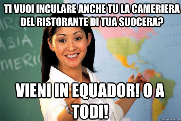 Ti vuoi inculare anche tu la cameriera del ristorante di tua suocera? vieni in equador! o a todi!  Unhelpful High School Teacher