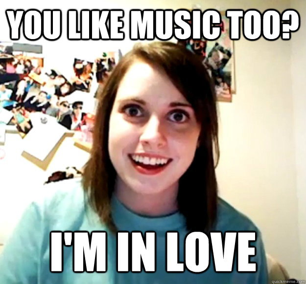 YOU LIKE MUSIC TOO? I'm in love  Overly Attached Girlfriend