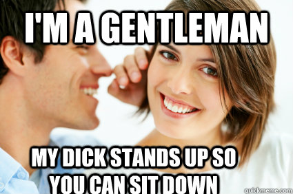 i'm a gentleman my dick stands up so you can sit down  