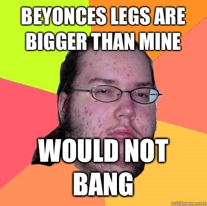 Beyonces legs are bigger than mine Would not bang - Beyonces legs are bigger than mine Would not bang  Butthurt Dweller