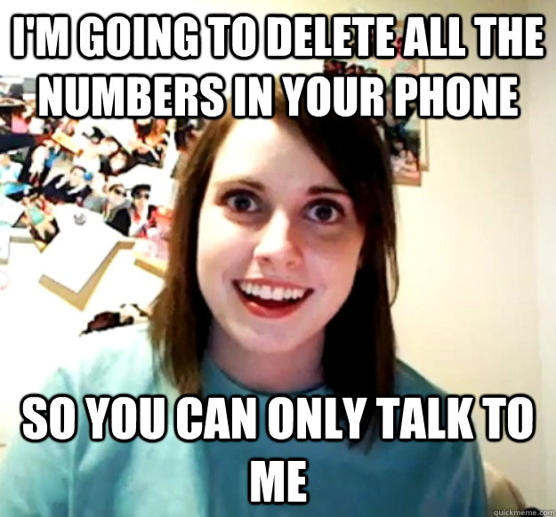 I'm going to delete all the numbers in your phone So you can only talk to me  Overly Attached Girlfriend