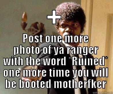 + POST ONE MORE PHOTO OF YA RANGER WITH THE WORD *RUINED* ONE MORE TIME YOU WILL BE BOOTED MOTHERFKER Misc