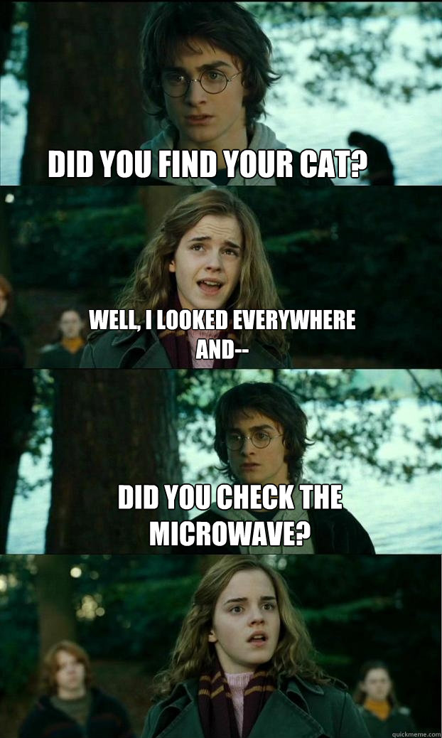 did you find your cat? Well, i looked everywhere and-- did you check the microwave? - did you find your cat? Well, i looked everywhere and-- did you check the microwave?  Horny Harry